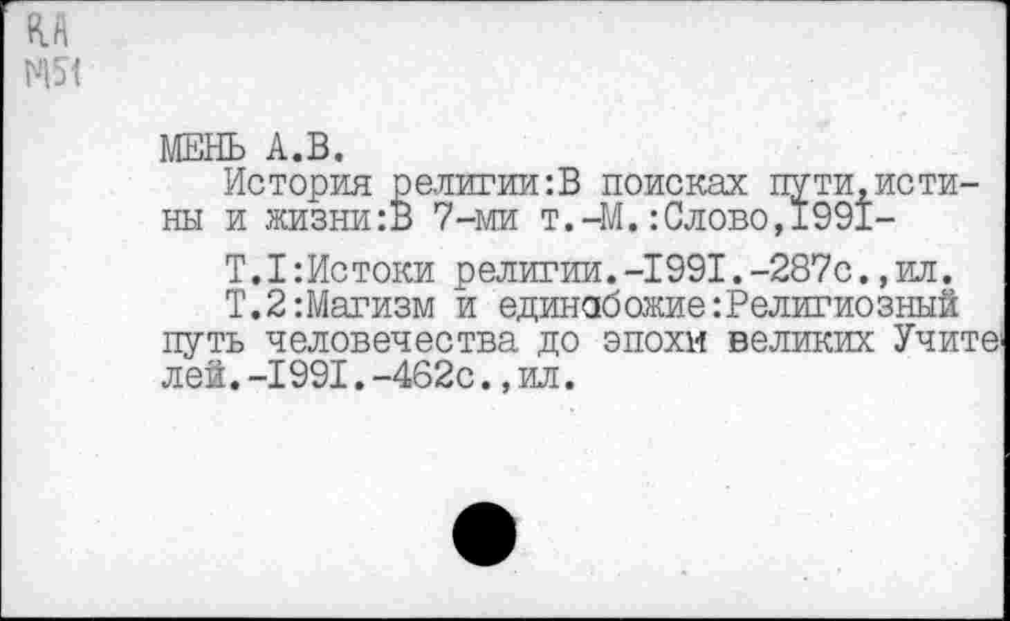 ﻿МЕНЬ А.В.
История религии:В поисках пути,истины и жизни:В 7-ми т.-М.:Слово,1991-
Т.1:Истоки религии.-1991.-287с.,ил.
Т.2:Магизм и единобожие:Религиозный путь человечества до эпохи великих Учите; лей.-1991.-462с.,ил.